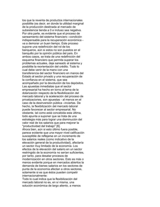 los que la reventa de productos internacionales
posibilite (es decir, en donde la utilidad marginal
de la producción destinada al mercado de
subsistencia tienda a 0 e incluso sea negativa.
Por otra parte, es evidente que el proceso de
saneamiento del sistema financiero –condición
indispensable para la recuperación económica va a demorar un buen tiempo. Este proceso
supone una redefinición del rol de los
banqueros, aún si estos no son puestos en el
banquillo por la opinión pública del país. En
ambos casos, se trata de una redefinición del
esquema financiero que permita superar los
problemas actuales, deje saneado al sistema y
posibilite la reorientación del crédito. Todo lo
cual debe venir de la mano con una
transferencia del sector financiero en manos del
Estado al sector privado y una recuperación de
la confianza en el sistema, que sea
acompañado por la devolución de los depósitos.
Las apuestas inmediatas que el sector
empresarial ha hecho en torno al tema de la
dolarización respecto de la flexibilización del
mercado laboral y la aceleración del proceso de
privatizaciones, son apuestas - al menos en el
caso de la desinversión pública –inciertas. De
hecho, la flexibilización del mercado laboral
puede favorecer al sector empresarial. No
obstante, tal como está concebida esta última,
todo apunta a suponer que se trata de una
estrategia más para lograr una disminución del
valor real de los salarios que para mejorar la
"productividad del trabajo" [6].
Ahora bien, aún si esto último fuera posible,
parece evidente que una mayor nivel calificación
susceptible de reflejarse en un incremento de
los salarios reales (como indicativo de la
elevación general de la productividad), afectaría
un sector muy limitado de la economía. Los
efectos de la elevación del salario en un sector
restringido de la economía no serían suficientes,
por tanto, para desatar procesos de
modernización en otros sectores. Esto es más o
menos evidente porque en mercados abiertos la
demanda de bienes salarios en los sectores de
punta de la economía afectan a otros sectores,
solamente si es que éstos pueden competir
internacionalmente:
Todo lo cual indica que la flexibilización del
mercado laboral no es, en sí misma, una
solución económica de largo aliento, a menos

 