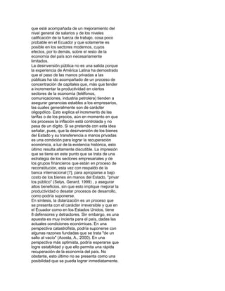 que esté acompañada de un mejoramiento del
nivel general de salarios y de los niveles
calificación de la fuerza de trabajo, cosa poco
probable en el Ecuador y que solamente es
posible en los sectores modernos, cuyos
efectos, por lo demás, sobre el resto de la
economía del país son necesariamente
limitados.
La desinversión pública no es una salida porque
la experiencia de América Latina ha demostrado
que el paso de las manos privadas a las
públicas ha ido acompañado de un proceso de
concentración de capitales que, más que tender
a incrementar la productividad en ciertos
sectores de la economía (teléfonos,
comunicaciones, industria petrolera) tienden a
asegurar ganancias estables a los empresarios,
las cuales generalmente son de carácter
oligopólico. Esto explica el incremento de las
tarifas o de los precios, aún en momento en que
los procesos la inflación está controlada y no
pasa de un dígito. Si se pretende con esta idea
señalar, pues, que la desinversión de los bienes
del Estado y su transferencia a manos privadas
es una condición para lograr la recuperación
económica, a luz de la evidencia histórica, esto
último resulta altamente discutible. La impresión
que se tiene en este punto que se trata de una
estrategia de los sectores empresariales y de
los grupos financieros que están en proceso de
reconstitución, esta vez con respaldo de la
banca internacional [7], para apropiarse a bajo
costo de los bienes en manos del Estado, "privar
los público" (Selys, Gerard, 1999) , y asegurar
altos beneficios, sin que esto implique mejorar la
productividad o desatar procesos de desarrollo,
como podría suponerse.
En síntesis, la dolarización es un proceso que
se presenta con el carácter irreversible y que en
el Ecuador como en los Estados Unidos, tiene
8 defensores y detractores. Sin embargo, es una
apuesta es muy incierta para el país, dadas las
actuales condiciones económicas. En una
perspectiva catastrofista, podría suponerse con
algunas razones fundadas que se trata "de un
salto al vacío" (Acosta, A., 2000). En una
perspectiva más optimista, podría esperarse que
logre estabilidad y que ello permita una rápida
recuperación de la economía del país. No
obstante, esto último no se presenta como una
posibilidad que se pueda lograr inmediatamente.

 