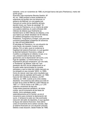 obstante, como en noviembre de 1998, el principal banco del país (Filanbanco), matriz del
quinto grupo
financiero más importante (Revista Gestión, Nº
45, mz. 1998) empezó a tener problemas no
solamente de liquidez sino de solvencia, el
gobierno de Mahuad, en una jugada que
marcaría el rumbo de los destinos del país,
decidió iniciar una "tarea de salvataje". El
salvataje de Filanbanco, en un intento de evitar
una quiebra sistémica, le costó al Estado 540
millones de dólares (que finalmente se
transformaron en 800 millones de dólares), a los
que habría que añadir alrededor de 40 millones
en créditos entregados a los bancos de
Préstamos, Tungurahua y Finagro, que para ese
momento presentaban problemas de solvencia.
EL SALVATAJE BANCARIO
El salvataje de Filanbanco, en una situación de
crisis fiscal y de recesión, tuvieron varios
efectos. Por un lado, puso en evidencia la
fragilidad del sistema financiero, lo cual agudizó
la desintermediación financiera y obligó al
2 público a protegerse en dólares, lo que, a su
vez, presionó sobre el tipo de cambio,
generando una la depreciación del sucre y una
fuga de capitales. La misma banca y los
empresarios del país empezaron, por otro lado,
a "fondearse" de dólares, toda vez "que
alrededor del 45% de las obligaciones en el
Ecuador están denominadas en moneda
extranjera y casi la mitad del crédito bancario se
ha otorgado en esa moneda" (BCE, nv.1999).
Como es natural, esto trajo como resultado que
la salida neta de capitales del Ecuador, en 1998,
fuera de 422 millones de dólares y de 891
millones, en 1999, cuando ya la crisis estaba
desatada. Circunstancia esta última que está en
la base de la caída de RMI de 2.200 millones en
1997, a 1.178 en marzo a de 1999, y a 1.279
millones a diciembre de ese año.
Todas estas presiones señalaron, de todos
modos, que el incremento de las tasas de
interés, como estrategia usada
sistemáticamente por el Central, ya era el
mecanismo para contener la depreciación del
sucre, ni tampoco la cada vez más acentuada
reducción del saldo de depósitos, lo que agudizó
la iliquez del sistema financiero. Esto último
unido al incremento de la cartera vencida, dejó
al sistema financiero en una situación precaria.
Debido a esta situación, desde finales de 1998,

 