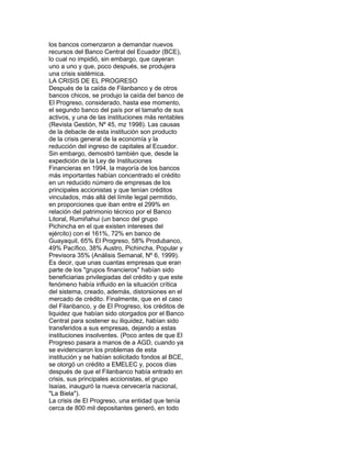 los bancos comenzaron a demandar nuevos
recursos del Banco Central del Ecuador (BCE),
lo cual no impidió, sin embargo, que cayeran
uno a uno y que, poco después, se produjera
una crisis sistémica.
LA CRISIS DE EL PROGRESO
Después de la caída de Filanbanco y de otros
bancos chicos, se produjo la caída del banco de
El Progreso, considerado, hasta ese momento,
el segundo banco del país por el tamaño de sus
activos, y una de las instituciones más rentables
(Revista Gestión, Nº 45, mz 1998). Las causas
de la debacle de esta institución son producto
de la crisis general de la economía y la
reducción del ingreso de capitales al Ecuador.
Sin embargo, demostró también que, desde la
expedición de la Ley de Instituciones
Financieras en 1994, la mayoría de los bancos
más importantes habían concentrado el crédito
en un reducido número de empresas de los
principales accionistas y que tenían créditos
vinculados, más allá del límite legal permitido,
en proporciones que iban entre el 299% en
relación del patrimonio técnico por el Banco
Litoral, Rumiñahui (un banco del grupo
Pichincha en el que existen intereses del
ejército) con el 161%, 72% en banco de
Guayaquil, 65% El Progreso, 58% Produbanco,
49% Pacífico, 38% Austro, Pichincha, Popular y
Previsora 35% (Análisis Semanal, Nº 6, 1999).
Es decir, que unas cuantas empresas que eran
parte de los "grupos financieros" habían sido
beneficiarias privilegiadas del crédito y que este
fenómeno había influido en la situación crítica
del sistema, creado, además, distorsiones en el
mercado de crédito. Finalmente, que en el caso
del Filanbanco, y de El Progreso, los créditos de
liquidez que habían sido otorgados por el Banco
Central para sostener su iliquidez, habían sido
transferidos a sus empresas, dejando a estas
instituciones insolventes. (Poco antes de que El
Progreso pasara a manos de a AGD, cuando ya
se evidenciaron los problemas de esta
institución y se habían solicitado fondos al BCE,
se otorgó un crédito a EMELEC y, pocos días
después de que el Filanbanco había entrado en
crisis, sus principales accionistas, el grupo
Isaías, inauguró la nueva cervecería nacional,
"La Biela").
La crisis de El Progreso, una entidad que tenía
cerca de 800 mil depositantes generó, en todo

 