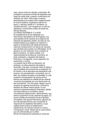 caso, pánico entre los clientes y ahorristas. Se
produjeron sucesivas corridas de depósitos que,
luego de varios días, pusieron a este banco en
situación de cierre. Para evitar un pánico
generalizado que pudiera influir negativamente
en todo el sistema, el gobierno intervino el
banco, y decretó, desde el 1º de Marzo, un
"feriado bancario", que congeló por un año los
depósitos e inversiones a plazo de todos los
bancos del país.
LA CRISIS SISTÉMICA Y LA AGD
El congelamiento de los depósitos y la
intervención del gobierno en El Progreso, fue
acompañado de la creación de la Agencia de
Garantía de Depósitos (AGD). Se trata de una
entidad estatal cuyo objetivo es intervenir y
lograr el saneamiento del sistema financiero
nacional y proporcionar a la banca los recursos
que necesita para sortear sus dificultades. En la
práctica, es una institución vino a sustituir al
Banco Central y, en cierta medida, a la
Superintendencia de Bancos: al primero, en
tanto ordenador y regulador del sistema
financiero; a la segunda, como organismo de
supervisión y control.
La creación de la AGD no solucionó, sin
embargo, la crítica situación del sistema
financiero; más bien, la acentuó. Esto se debió a
que la parálisis de la economía (a excepción de
la minería y de la agricultura de exportación que
tuvieron una recuperación), incrementó, por un
lado, los créditos vencidos e incobrables, lo cual
ocasionó una liquidación de activos de los
bancos que afectaron la calidad de las carteras
y que fue acompañado por una disminución de
las "provisiones". Por otro parte, obligó a que el
conjunto de agentes económicos, tomaran la
decisión de retener dinero líquido, lo que
acentuó la desintermediación financiera, debido
a la desconfianza en el sistema. Estas
circunstancias determinaron, efectivamente, que
ante la suspensión de las cadenas de pagos, en
buena medida provenientes de las empresas
vinculadas a los grupos financieros, algunos de
los más grandes bancos que concentran la
mayoría de los depósitos del público y cuya
calidad de los activos se deterioraron
rápidamente, los bancos entraran en crisis y
3 empezaran a caer. Razón por la cual tuvieron
que ser intervenidas por la AGD.
De las 39 instituciones existentes a inicios de

 