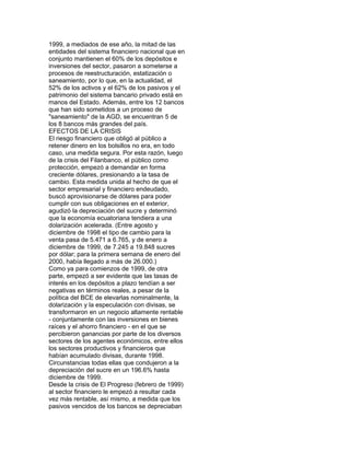 1999, a mediados de ese año, la mitad de las
entidades del sistema financiero nacional que en
conjunto mantienen el 60% de los depósitos e
inversiones del sector, pasaron a someterse a
procesos de reestructuración, estatización o
saneamiento, por lo que, en la actualidad, el
52% de los activos y el 62% de los pasivos y el
patrimonio del sistema bancario privado está en
manos del Estado. Además, entre los 12 bancos
que han sido sometidos a un proceso de
"saneamiento" de la AGD, se encuentran 5 de
los 8 bancos más grandes del país.
EFECTOS DE LA CRISIS
El riesgo financiero que obligó al público a
retener dinero en los bolsillos no era, en todo
caso, una medida segura. Por esta razón, luego
de la crisis del Filanbanco, el público como
protección, empezó a demandar en forma
creciente dólares, presionando a la tasa de
cambio. Esta medida unida al hecho de que el
sector empresarial y financiero endeudado,
buscó aprovisionarse de dólares para poder
cumplir con sus obligaciones en el exterior,
agudizó la depreciación del sucre y determinó
que la economía ecuatoriana tendiera a una
dolarización acelerada. (Entre agosto y
diciembre de 1998 el tipo de cambio para la
venta pasa de 5.471 a 6.765, y de enero a
diciembre de 1999, de 7.245 a 19.848 sucres
por dólar; para la primera semana de enero del
2000, había llegado a más de 26.000.)
Como ya para comienzos de 1999, de otra
parte, empezó a ser evidente que las tasas de
interés en los depósitos a plazo tendían a ser
negativas en términos reales, a pesar de la
política del BCE de elevarlas nominalmente, la
dolarización y la especulación con divisas, se
transformaron en un negocio altamente rentable
- conjuntamente con las inversiones en bienes
raíces y el ahorro financiero - en el que se
percibieron ganancias por parte de los diversos
sectores de los agentes económicos, entre ellos
los sectores productivos y financieros que
habían acumulado divisas, durante 1998.
Circunstancias todas ellas que condujeron a la
depreciación del sucre en un 196.6% hasta
diciembre de 1999.
Desde la crisis de El Progreso (febrero de 1999)
al sector financiero le empezó a resultar cada
vez más rentable, así mismo, a medida que los
pasivos vencidos de los bancos se depreciaban

 