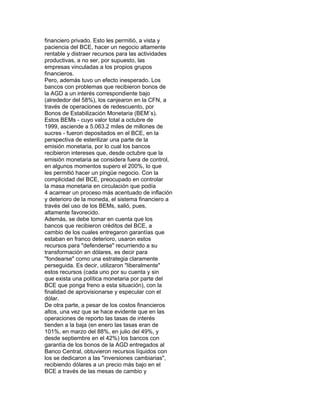 financiero privado. Esto les permitió, a vista y
paciencia del BCE, hacer un negocio altamente
rentable y distraer recursos para las actividades
productivas, a no ser, por supuesto, las
empresas vinculadas a los propios grupos
financieros.
Pero, además tuvo un efecto inesperado. Los
bancos con problemas que recibieron bonos de
la AGD a un interés correspondiente bajo
(alrededor del 58%), los canjearon en la CFN, a
través de operaciones de redescuento, por
Bonos de Estabilización Monetaria (BEM´s).
Estos BEMs - cuyo valor total a octubre de
1999, asciende a 5.063.2 miles de millones de
sucres - fueron depositados en el BCE, en la
perspectiva de esterilizar una parte de la
emisión monetaria, por lo cual los bancos
recibieron intereses que, desde octubre que la
emisión monetaria se considera fuera de control,
en algunos momentos supero el 200%, lo que
les permitió hacer un pingüe negocio. Con la
complicidad del BCE, preocupado en controlar
la masa monetaria en circulación que podía
4 acarrear un proceso más acentuado de inflación
y deterioro de la moneda, el sistema financiero a
través del uso de los BEMs, salió, pues,
altamente favorecido.
Además, se debe tomar en cuenta que los
bancos que recibieron créditos del BCE, a
cambio de los cuales entregaron garantías que
estaban en franco deterioro, usaron estos
recursos para "defenderse" recurriendo a su
transformación en dólares, es decir para
"fondearse" como una estrategia claramente
perseguida. Es decir, utilizaron "liberalmente"
estos recursos (cada uno por su cuenta y sin
que exista una política monetaria por parte del
BCE que ponga freno a esta situación), con la
finalidad de aprovisionarse y especular con el
dólar.
De otra parte, a pesar de los costos financieros
altos, una vez que se hace evidente que en las
operaciones de reporto las tasas de interés
tienden a la baja (en enero las tasas eran de
101%, en marzo del 88%, en julio del 49%, y
desde septiembre en el 42%) los bancos con
garantía de los bonos de la AGD entregados al
Banco Central, obtuvieron recursos líquidos con
los se dedicaron a las "inversiones cambiarias",
recibiendo dólares a un precio más bajo en el
BCE a través de las mesas de cambio y

 
