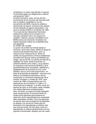 vendiendo a un precio más elevado, lo que les
ha permitido pagar sus obligaciones y obtener
una ganancia "extra".
El sector financiero, pues, con los ahorros
provenientes de los recursos del mercado local
que no estaban congelados y con los
provenientes del BCE a través de créditos u
operaciones de reporto, durante el año anterior,
se han dedicado al negocio especulativo. Tal
como lo señala el BCE en noviembre de 1999:
"en el caso de las instituciones financieras
predomina la esfera de la inversión en el
mercado cambiario como una opción muy
rentable". Además, gracias a los BEMs y mini
BEMs (bonos de circulación inmediata) han
logrado elevados índices de rentabilidad para
sus depósitos.
EL PAPEL DE LA AGD
La acción de la AGD fue limitada desde el
comienzo, entre otras cosas, debido al riesgo de
solvencia del sistema financiero, pues, la
mayoría de las instituciones se "sitúan en
niveles de requerimientos mínimos establecidos
del patrimonio técnico/ activos ponderados por
riesgo", que es del 9%, lo cual da una idea de su
fragilidad. Su tarea, desde el principio, se
presentó además como vasta y, en la práctica,
se superpuso a las funciones del BCE y de la
Superintendencia de Compañías, debilitando y
deslegitimando las funciones de uno y otra.
Debido a que su rol ha sido proporcionar - en
base de la garantía de depósitos - recursos a los
bancos con problemas financieros, ello ha
ocasionado un incremento espectacular de la
emisión monetaria, a niveles de 143%, para
octubre de 1999, correspondiente con una
depreciación de la moneda a un 196% y un
incremento de la inflación, a un 60% anual. (En
épocas de crisis, en el Ecuador, estas variables
han estado altamente correlacionadas).
Pero, de hecho, su acción ha traído aparejada
otras consecuencias. El reconocimiento sin
límites de las garantías para preservar el
patrimonio de los depositantes han ocasionado
altas iniquidades sociales. Como las garantías
ha servido para que se preserven los depósitos
en dólares y en sucres sin límites esto ha
favorecido a los depositantes en dólares más
que a los de sucres. De otra parte, como los
depositantes en dólares generalmente eran los
grandes inversionistas, aquellos que han usado

 