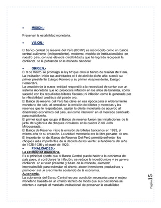Página15 
 MISION.- 
Preservar la estabilidad monetaria. 
 VISION.- 
El banco central de reserva del Perú (BCRP) es reconocido como un banco 
central autónomo (independiente), moderno, modelo de institucionalidad en 
nuestro país, con una elevada credibilidad y que ha logrado recuperar la 
confianza de la población en la moneda nacional. 
 ORIGEN.- 
El 9 de marzo se promulgo la ley Nº que creo el banco de reserva del Perú. 
La institución inicio sus actividades el 4 de abril de dicho año, siendo su 
primer presidente Eulogio Romero y su primer vicepresidente, Eulogio 
Fernandini. 
La creación de la nueva entidad respondió a la necesidad de contar con un 
sistema monetario que no provocara inflación en los años de bonanza, como 
sucedió con los repudiados billetes fiscales; ni inflación como la generada por 
la inflexibilidad crediticia del patrón oro. 
El Banco de reserva del Perú fue clave en esa época para el ordenamiento 
monetario de país, al centralizar la emisión de billetes y monedas y las 
reservas que le respaldaban, ajustar la oferta monetaria de acuerdo al 
dinamismo económico del país, así como intervenir en el mercado cambiarlo 
para estabilizarlo. 
El primer local que ocupo el Banco de reserva fueron las instalaciones de la 
junta de vigilancia de cheques circulares en la cuadra 2 del Jirón 
Miroquesada. 
El Banco de Reserva inicio la emisión de billetes bancarios en 1992, el 
mismo año de su creación. La unidad monetaria era la libra peruana de oro. 
El importante rol del Banco de Reserva Del Perú permitió enfrentar los 
choques más importantes de la década de los veinte: el fenómeno del niño 
de 1925-1926 y el crash de 1929. 
 FINALIDADES.- 
La estabilidad monetaria. 
Es el principal aporte que el Banco Central puede hacer a la economía del 
país pues, al controlarse la inflación, se reduce la incertidumbre y se genera 
confianza en el valor presente y futuro de la moneda, elemento 
imprescindible para estimular el ahorro, atraer inversiones productivas y 
promover así un crecimiento sostenido de la economía. 
Autonomía. 
La autonomía del Banco Central es una condición necesaria para el majeo 
monetario basado en un criterio técnico de modo que sus decisiones se 
orienten a cumplir el mandato institucional de preservar la estabilidad 
 