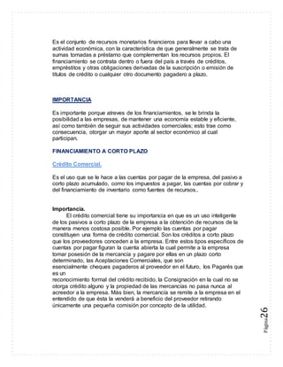 Página26 
Es el conjunto de recursos monetarios financieros para llevar a cabo una 
actividad económica, con la característica de que generalmente se trata de 
sumas tomadas a préstamo que complementan los recursos propios. El 
financiamiento se contrata dentro o fuera del país a través de créditos, 
empréstitos y otras obligaciones derivadas de la suscripción o emisión de 
títulos de crédito o cualquier otro documento pagadero a plazo. 
IMPORTANCIA 
Es importante porque atreves de los financiamientos, se le brinda la 
posibilidad a las empresas, de mantener una economía estable y eficiente, 
así como también de seguir sus actividades comerciales; esto trae como 
consecuencia, otorgar un mayor aporte al sector económico al cual 
participan. 
FINANCIAMIENTO A CORTO PLAZO 
Crédito Comercial. 
Es el uso que se le hace a las cuentas por pagar de la empresa, del pasivo a 
corto plazo acumulado, como los impuestos a pagar, las cuentas por cobrar y 
del financiamiento de inventario como fuentes de recursos.. 
Importancia. 
El crédito comercial tiene su importancia en que es un uso inteligente 
de los pasivos a corto plazo de la empresa a la obtención de recursos de la 
manera menos costosa posible. Por ejemplo las cuentas por pagar 
constituyen una forma de crédito comercial. Son los créditos a corto plazo 
que los proveedores conceden a la empresa. Entre estos tipos específicos de 
cuentas por pagar figuran la cuenta abierta la cual permite a la empresa 
tomar posesión de la mercancía y pagare por ellas en un plazo corto 
determinado, las Aceptaciones Comerciales, que son 
esencialmente cheques pagaderos al proveedor en el futuro, los Pagarés que 
es un 
reconocimiento formal del crédito recibido, la Consignación en la cual no se 
otorga crédito alguno y la propiedad de las mercancías no pasa nunca al 
acreedor a la empresa. Màs bien, la mercancía se remite a la empresa en el 
entendido de que ésta la venderá a beneficio del proveedor retirando 
únicamente una pequeña comisión por concepto de la utilidad. 
 