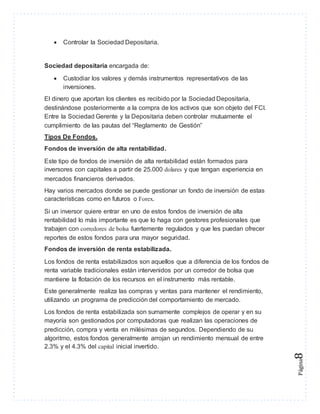 Página8 
 Controlar la Sociedad Depositaria. 
Sociedad depositaria encargada de: 
 Custodiar los valores y demás instrumentos representativos de las 
inversiones. 
El dinero que aportan los clientes es recibido por la Sociedad Depositaria, 
destinándose posteriormente a la compra de los activos que son objeto del FCI. 
Entre la Sociedad Gerente y la Depositaria deben controlar mutuamente el 
cumplimiento de las pautas del “Reglamento de Gestión” 
Tipos De Fondos. 
Fondos de inversión de alta rentabilidad. 
Este tipo de fondos de inversión de alta rentabilidad están formados para 
inversores con capitales a partir de 25.000 dolares y que tengan experiencia en 
mercados financieros derivados. 
Hay varios mercados donde se puede gestionar un fondo de inversión de estas 
características como en futuros o Forex. 
Si un inversor quiere entrar en uno de estos fondos de inversión de alta 
rentabilidad lo más importante es que lo haga con gestores profesionales que 
trabajen con corredores de bolsa fuertemente regulados y que les puedan ofrecer 
reportes de estos fondos para una mayor seguridad. 
Fondos de inversión de renta estabilizada. 
Los fondos de renta estabilizados son aquellos que a diferencia de los fondos de 
renta variable tradicionales están intervenidos por un corredor de bolsa que 
mantiene la flotación de los recursos en el instrumento más rentable. 
Este generalmente realiza las compras y ventas para mantener el rendimiento, 
utilizando un programa de predicción del comportamiento de mercado. 
Los fondos de renta estabilizada son sumamente complejos de operar y en su 
mayoría son gestionados por computadoras que realizan las operaciones de 
predicción, compra y venta en milésimas de segundos. Dependiendo de su 
algoritmo, estos fondos generalmente arrojan un rendimiento mensual de entre 
2.3% y el 4.3% del capital inicial invertido. 
 