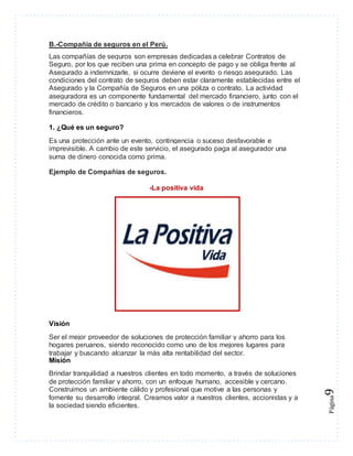 Página9 
B.-Compañía de seguros en el Perú. 
Las compañías de seguros son empresas dedicadas a celebrar Contratos de 
Seguro, por los que reciben una prima en concepto de pago y se obliga frente al 
Asegurado a indemnizarle, si ocurre deviene el evento o riesgo asegurado. Las 
condiciones del contrato de seguros deben estar claramente establecidas entre el 
Asegurado y la Compañía de Seguros en una póliza o contrato. La actividad 
aseguradora es un componente fundamental del mercado financiero, junto con el 
mercado de crédito o bancario y los mercados de valores o de instrumentos 
financieros. 
1. ¿Qué es un seguro? 
Es una protección ante un evento, contingencia o suceso desfavorable e 
imprevisible. A cambio de este servicio, el asegurado paga al asegurador una 
suma de dinero conocida como prima. 
Ejemplo de Compañías de seguros. 
-La positiva vida 
Visión 
Ser el mejor proveedor de soluciones de protección familiar y ahorro para los 
hogares peruanos, siendo reconocido como uno de los mejores lugares para 
trabajar y buscando alcanzar la más alta rentabilidad del sector. 
Misión 
Brindar tranquilidad a nuestros clientes en todo momento, a través de soluciones 
de protección familiar y ahorro, con un enfoque humano, accesible y cercano. 
Construimos un ambiente cálido y profesional que motive a las personas y 
fomente su desarrollo integral. Creamos valor a nuestros clientes, accionistas y a 
la sociedad siendo eficientes. 
 