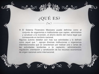 ¿QUÉ ES?
 El Sistema Financiero Mexicano puede definirse como el
conjunto de organismos e instituciones que captan, administran
y canalizan a la inversión, el ahorro dentro del marco legal que
corresponde en territorio nacional.
Algunos autores detallan aún mas sus actividades y lo definen
como aquel que “…agrupa diversas instituciones u organismos
interrelacionados que se caracterizan por realizar una o varias de
las actividades tendientes a la captación, administración,
regulación, orientación y canalización de los recursos económicos
de origen nacional como internacional.
 