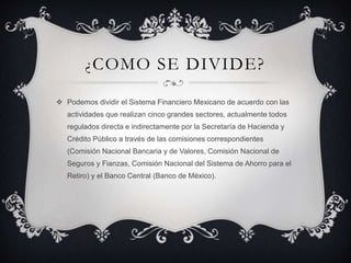 ¿COMO SE DIVIDE?
 Podemos dividir el Sistema Financiero Mexicano de acuerdo con las
actividades que realizan cinco grandes sectores, actualmente todos
regulados directa e indirectamente por la Secretaría de Hacienda y
Crédito Público a través de las comisiones correspondientes
(Comisión Nacional Bancaria y de Valores, Comisión Nacional de
Seguros y Fianzas, Comisión Nacional del Sistema de Ahorro para el
Retiro) y el Banco Central (Banco de México).
 