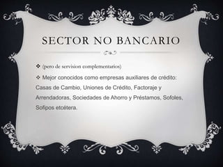 SECTOR NO BANCARIO
 (pero de servision complementarios)
 Mejor conocidos como empresas auxiliares de crédito:
Casas de Cambio, Uniones de Crédito, Factoraje y
Arrendadoras, Sociedades de Ahorro y Préstamos, Sofoles,
Sofipos etcétera.
 