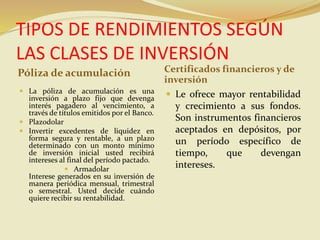 TIPOS DE RENDIMIENTOS SEGÚN
LAS CLASES DE INVERSIÓN
Póliza de acumulación Certificados financieros y de
inversión
 La póliza de acumulación es una
inversión a plazo fijo que devenga
interés pagadero al vencimiento, a
través de títulos emitidos por el Banco.
 Plazodolar
 Invertir excedentes de liquidez en
forma segura y rentable, a un plazo
determinado con un monto mínimo
de inversión inicial usted recibirá
intereses al final del período pactado.
 Armadolar
Interese generados en su inversión de
manera periódica mensual, trimestral
o semestral. Usted decide cuándo
quiere recibir su rentabilidad.
 Le ofrece mayor rentabilidad
y crecimiento a sus fondos.
Son instrumentos financieros
aceptados en depósitos, por
un período específico de
tiempo, que devengan
intereses.
 