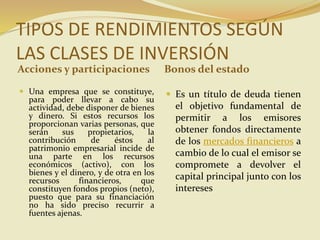 TIPOS DE RENDIMIENTOS SEGÚN
LAS CLASES DE INVERSIÓN
Acciones y participaciones Bonos del estado
 Una empresa que se constituye,
para poder llevar a cabo su
actividad, debe disponer de bienes
y dinero. Si estos recursos los
proporcionan varias personas, que
serán sus propietarios, la
contribución de éstos al
patrimonio empresarial incide de
una parte en los recursos
económicos (activo), con los
bienes y el dinero, y de otra en los
recursos financieros, que
constituyen fondos propios (neto),
puesto que para su financiación
no ha sido preciso recurrir a
fuentes ajenas.
 Es un título de deuda tienen
el objetivo fundamental de
permitir a los emisores
obtener fondos directamente
de los mercados financieros a
cambio de lo cual el emisor se
compromete a devolver el
capital principal junto con los
intereses
 