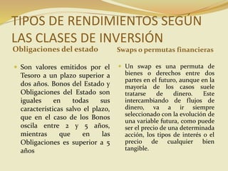 TIPOS DE RENDIMIENTOS SEGÚN
LAS CLASES DE INVERSIÓN
Obligaciones del estado Swaps o permutas financieras
 Son valores emitidos por el
Tesoro a un plazo superior a
dos años. Bonos del Estado y
Obligaciones del Estado son
iguales en todas sus
características salvo el plazo,
que en el caso de los Bonos
oscila entre 2 y 5 años,
mientras que en las
Obligaciones es superior a 5
años
 Un swap es una permuta de
bienes o derechos entre dos
partes en el futuro, aunque en la
mayoría de los casos suele
tratarse de dinero. Este
intercambiando de flujos de
dinero, va a ir siempre
seleccionado con la evolución de
una variable futura, como puede
ser el precio de una determinada
acción, los tipos de interés o el
precio de cualquier bien
tangible.
 