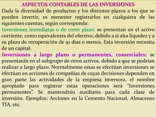 ASPECTOS CONTABLES DE LAS INVERSIONES
Dada la diversidad de productos y los distintos plazos a los que se
pueden invertir, es menester registrarlos en cualquiera de las
siguientes cuentas, según corresponda:
Inversiones inmediatas o de corto plazo: se presentan en el activo
corriente, como equivalentes del efectivo, debido a si alta liquidez y a
su plazo de recuperación de 91 días o menos. Esta inversión necesita
de un capital.
Inversiones a largo plazo o permanentes, comerciales: se
presentarán en el subgrupo de otros activos, debido a que se podrían
realizar a largo plazo. Normalmente estas se efectúan inversiones se
efectúan en acciones de compañías de cuyas decisiones dependen en
gran parte las actividades de la empresa inversora, el nombre
apropiado para registrar estas operaciones será “Inversiones
permanentes”. Se mantendrán auxiliares para cada clase de
inversión. Ejemplos: Acciones en la Cemento Nacional, Almacenes
TIA, etc.
 