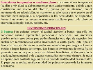 Inversiones temporales o mediano plazo.- Las inversiones temporales
(92 días a 365 días) se deben presentar en el activo corriente, debido a que
constituyen una reserva del efectivo, puesto que la intención, en el
momento de su adquisición, es mantenerlas solo hasta que el precio en el
mercado haya mejorado, o negociarlas si las necesidades de disponible
fuesen inminentes, es necesario mantener auxiliares para cada clase de
inversión. Ejemplo: bonos, pólizas, etc.
INVERSIONES PRINCIPALES
Bonos: Son quienes poseen el capital acceden a bonos, que sólo los
conservan cuando representan ganancias o beneficios. Los inversores
pueden retirar esos bonos para poder financiar otro tipo de negocios. No
suelen ser recomendadas como inversiones a corto plazo, este tipo de
bonos la mayoría de las veces están recomendados para negociaciones a
medio o largos lapsos de tiempo. Los bonos o inversiones de renta fija se
presentan como un gran chance de obtener beneficios haciéndose con la
deuda gubernamental o de algunas compañías por cierto tiempo. Se trata
de operaciones bastante seguras con un nivel de rentabilidad bastante alto.
El pago que se reciba, será la cantidad del préstamo a parte de los intereses
del mismo.
 