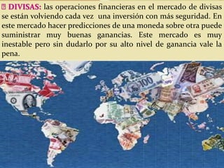 DIVISAS: las operaciones financieras en el mercado de divisas
se están volviendo cada vez una inversión con más seguridad. En
este mercado hacer predicciones de una moneda sobre otra puede
suministrar muy buenas ganancias. Este mercado es muy
inestable pero sin dudarlo por su alto nivel de ganancia vale la
pena.
 