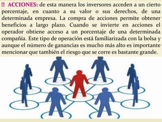 ACCIONES: de esta manera los inversores acceden a un cierto
porcentaje, en cuanto a su valor o sus derechos, de una
determinada empresa. La compra de acciones permite obtener
beneficios a largo plazo. Cuando se invierte en acciones el
operador obtiene acceso a un porcentaje de una determinada
compañía. Este tipo de operación está familiarizada con la bolsa y
aunque el número de ganancias es mucho más alto es importante
mencionar que también el riesgo que se corre es bastante grande.
 