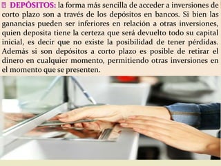 DEPÓSITOS: la forma más sencilla de acceder a inversiones de
corto plazo son a través de los depósitos en bancos. Si bien las
ganancias pueden ser inferiores en relación a otras inversiones,
quien deposita tiene la certeza que será devuelto todo su capital
inicial, es decir que no existe la posibilidad de tener pérdidas.
Además si son depósitos a corto plazo es posible de retirar el
dinero en cualquier momento, permitiendo otras inversiones en
el momento que se presenten.
 