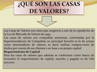 Las Casas de Valores son entes que surgieron a raíz de la expedición de
la Ley de Mercado de Valores de 1993.
Las casas de valores son compañías anónimas, controladas por la
Superintendencia de Compañías su principal función es la de actuar
como intermediario de valores, es decir realizar compra-venta de
títulos por cuenta de sus clientes o en base a su propio capital.
Requerimiento de Capital
Para las casas de valores que además se conformen como banca de
inversión el requerimiento de capital, suscrito y pagado es de US$
400,000.
 