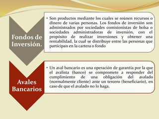 Fondos de
Inversión.
• Son productos mediante los cuales se reúnen recursos o
dinero de varias personas. Los fondos de inversión son
administrados por sociedades comisionistas de bolsa o
sociedades administradoras de inversión, con el
propósito de realizar inversiones y obtener una
rentabilidad, la cual se distribuye entre las personas que
participan en la cartera o fondo
Avales
Bancarios
• Un aval bancario es una operación de garantía por la que
el avalista (banco) se compromete a responder del
cumplimiento de una obligación del avalado
(normalmente cliente) ante un tercero (beneficiario), en
caso de que el avalado no lo haga.
 