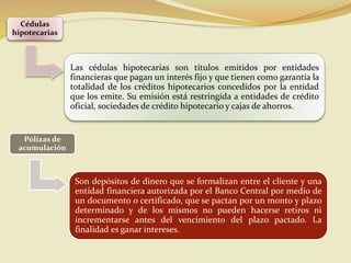 Cédulas
hipotecarias
Las cédulas hipotecarias son títulos emitidos por entidades
financieras que pagan un interés fijo y que tienen como garantía la
totalidad de los créditos hipotecarios concedidos por la entidad
que los emite. Su emisión está restringida a entidades de crédito
oficial, sociedades de crédito hipotecario y cajas de ahorros.
Pólizas de
acumulación
Son depósitos de dinero que se formalizan entre el cliente y una
entidad financiera autorizada por el Banco Central por medio de
un documento o certificado, que se pactan por un monto y plazo
determinado y de los mismos no pueden hacerse retiros ni
incrementarse antes del vencimiento del plazo pactado. La
finalidad es ganar intereses.
 