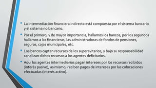 • La intermediación financiera indirecta está compuesta por el sistema bancario
y el sistema no bancario.
• Por el primero, y de mayor importancia, hallamos los bancos, por los segundos
hallamos a las financieras, las administradoras de fondos de pensiones,
seguros, cajas municipales, etc.
• Los bancos captan recursos de los superavitarios, y bajo su responsabilidad
canalizan dichos recursos a los agentes deficitarios.
• Aquí los agentes intermediarios pagan intereses por los recursos recibidos
(interés pasivo), asimismo, reciben pagos de intereses por las colocaciones
efectuadas (interés activo).
 
