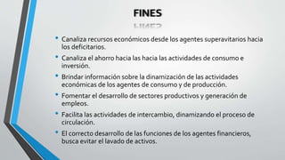 FINES
• Canaliza recursos económicos desde los agentes superavitarios hacia
los deficitarios.
• Canaliza el ahorro hacia las hacia las actividades de consumo e
inversión.
• Brindar información sobre la dinamización de las actividades
económicas de los agentes de consumo y de producción.
• Fomentar el desarrollo de sectores productivos y generación de
empleos.
• Facilita las actividades de intercambio, dinamizando el proceso de
circulación.
• El correcto desarrollo de las funciones de los agentes financieros,
busca evitar el lavado de activos.
 