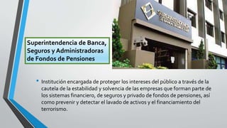 • Institución encargada de proteger los intereses del público a través de la
cautela de la estabilidad y solvencia de las empresas que forman parte de
los sistemas financiero, de seguros y privado de fondos de pensiones, así
como prevenir y detectar el lavado de activos y el financiamiento del
terrorismo.
Superintendencia de Banca,
Seguros y Administradoras
de Fondos de Pensiones
 