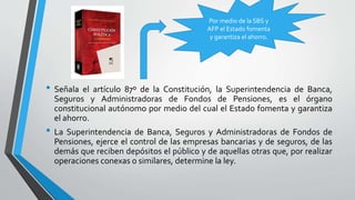 • Señala el artículo 87º de la Constitución, la Superintendencia de Banca,
Seguros y Administradoras de Fondos de Pensiones, es el órgano
constitucional autónomo por medio del cual el Estado fomenta y garantiza
el ahorro.
• La Superintendencia de Banca, Seguros y Administradoras de Fondos de
Pensiones, ejerce el control de las empresas bancarias y de seguros, de las
demás que reciben depósitos el público y de aquellas otras que, por realizar
operaciones conexas o similares, determine la ley.
Por medio de la SBS y
AFP el Estado fomenta
y garantiza el ahorro.
 