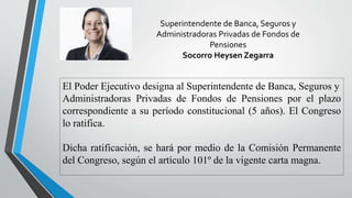 Superintendente de Banca, Seguros y
Administradoras Privadas de Fondos de
Pensiones
Socorro Heysen Zegarra
El Poder Ejecutivo designa al Superintendente de Banca, Seguros y
Administradoras Privadas de Fondos de Pensiones por el plazo
correspondiente a su período constitucional (5 años). El Congreso
lo ratifica.
Dicha ratificación, se hará por medio de la Comisión Permanente
del Congreso, según el artículo 101º de la vigente carta magna.
 