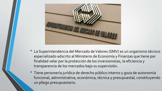 • La Superintendencia del Mercado deValores (SMV) es un organismo técnico
especializado adscrito al Ministerio de Economía y Finanzas que tiene por
finalidad velar por la protección de los inversionistas, la eficiencia y
transparencia de los mercados bajo su supervisión.
• Tiene personería jurídica de derecho público interno y goza de autonomía
funcional, administrativa, económica, técnica y presupuestal, constituyendo
un pliego presupuestario.
 