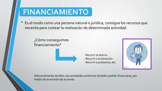 • Es el modo como una persona natural o jurídica, consigue los recursos que
necesita para costear la realización de determinada actividad.
FINANCIAMIENTO
¿Cómo conseguimos
financiamiento?
- Recurrir al ahorro
- Recurrir a la donación
- Recurrir a préstamo, etc.
Adicionalmente de ellos, las sociedades anónimas también podrán financiarse, por
medio de la emisión de acciones
 