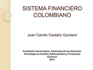 SISTEMA FINANCIERO
COLOMBIANO
Juan Camilo Castaño Quintero
Fundación Universitaria Autónoma de las Américas
Tecnología en Gestión Administrativa y Financiera
Cocorná
2014
 