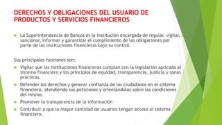 DERECHOS Y OBLIGACIONES DEL USUARIO DE
PRODUCTOS Y SERVICIOS FINANCIEROS
 La Superintendencia de Bancos es la institución...