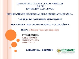 UNIVERSIDAD DE LAS FUERZAS ARMADAS
E.S.P.E
EXTENSIÓN LATACUNGA
DEPARTAMENTO DE CIENCIAS DE LA ENERGÍA Y MECÁNICA
CARRERA DE INGENIERÍAAUTOMOTRIZ
ASIGNATURA : REALIDAD NACIONALY GEOPOLÍTICA
TEMA: El Sistema Financiero Ecuatoriano
INTEGRANTES:
JOFRE TITUAÑA
ADRIANA VILAÑA
PEDRO ULLOA
LATACUNGA – ECUADOR
 