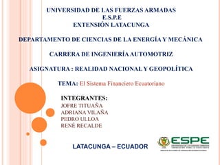 UNIVERSIDAD DE LAS FUERZAS ARMADAS
E.S.P.E
EXTENSIÓN LATACUNGA
DEPARTAMENTO DE CIENCIAS DE LA ENERGÍA Y MECÁNICA
CARRERA DE INGENIERÍAAUTOMOTRIZ
ASIGNATURA : REALIDAD NACIONALY GEOPOLÍTICA
TEMA: El Sistema Financiero Ecuatoriano
INTEGRANTES:
JOFRE TITUAÑA
ADRIANA VILAÑA
PEDRO ULLOA
RENÉ RECALDE
LATACUNGA – ECUADOR
 