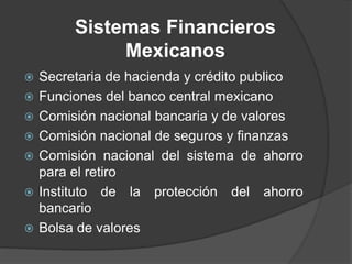 Sistemas Financieros
Mexicanos
 Secretaria de hacienda y crédito publico
 Funciones del banco central mexicano
 Comisión nacional bancaria y de valores
 Comisión nacional de seguros y finanzas
 Comisión nacional del sistema de ahorro
para el retiro
 Instituto de la protección del ahorro
bancario
 Bolsa de valores
 