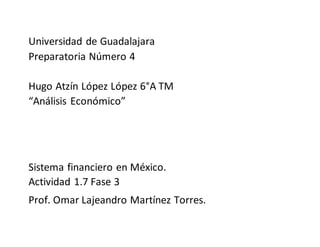 Universidad de Guadalajara
Preparatoria Número 4
Hugo Atzín López López 6°A TM
“Análisis Económico”
Sistema financiero en México.
Actividad 1.7 Fase 3
Prof. Omar Lajeandro Martínez Torres.
 