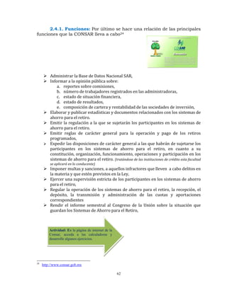 2.4.1. Funciones: Por último se hace una relación de las principales
funciones que la CONSAR lleva a cabo24




         Administrar la Base de Datos Nacional SAR, 
         Informar a la opinión pública sobre: 
             a. reportes sobre comisiones, 
             b. número de trabajadores registrados en las administradoras,  
             c. estado de situación financiera,  
             d. estado de resultados,  
             e. composición de cartera y rentabilidad de las sociedades de inversión,  
         Elaborar y publicar estadísticas y documentos relacionados con los sistemas de 
         ahorro para el retiro. 
         Emitir la regulación a la que se sujetarán los participantes en los sistemas de 
         ahorro para el retiro. 
         Emitir  reglas  de  carácter  general  para  la  operación  y  pago  de  los  retiros 
         programados, 
         Expedir las disposiciones de carácter general a las que habrán de sujetarse los 
         participantes  en  los  sistemas  de  ahorro  para  el  retiro,  en  cuanto  a  su 
         constitución, organización, funcionamiento, operaciones y participación en los 
         sistemas de ahorro para el retiro.  (tratándose de las instituciones de crédito esta facultad 
         se aplicará en lo conducente) 
         Imponer multas y sanciones, a aquellos infractores que lleven  a cabo delitos en 
         la materia y que estén previstos en la Ley, 
         Ejercer una supervisión estricta de los participantes en los sistemas de ahorro 
         para el retiro, 
         Regular  la operación de  los  sistemas  de ahorro  para  el retiro,  la recepción,  el 
         depósito,  la  transmisión  y  administración  de  las  cuotas  y  aportaciones 
         correspondientes  
         Rendir  el  informe  semestral  al  Congreso  de  la  Unión  sobre  la  situación  que 
         guardan los Sistemas de Ahorro para el Retiro, 

          

          
         Actividad: En la página de internet de la
         Consar, acceda a las calculadoras y
         desarrolle algunos ejercicios.
          
          


24
     http://www.consar.gob.mx

                                                     62
 