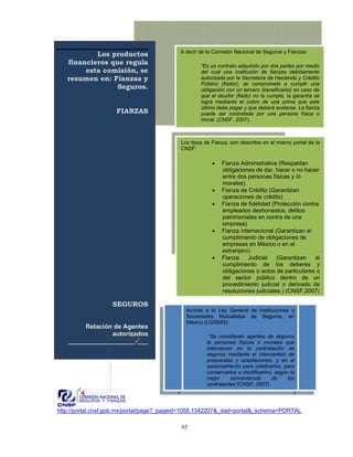 A decir de la Comisión Nacional de Seguros y Fianzas:
           Los productos
   financieros que regula                          “Es un contrato adquirido por dos partes por medio
        esta comisión, se                          del cual una institución de fianzas debidamente
   resumen en: Fianzas y                           autorizada por la Secretaría de Hacienda y Crédito
                                                   Público (fiador), se compromete a cumplir una
                 Seguros.                          obligación con un tercero (beneficiario) en caso de
                                                   que el deudor (fiado) no la cumpla, la garantía se
                                                   logra mediante el cobro de una prima que este
                                                   último debe pagar y que deberá avalarse. La fianza
                    FIANZAS                        puede ser contratada por una persona física o
                                                   moral. (CNSF, 2007).



                                           Los tipos de Fianza, son descritos en el mismo portal de la
                                           CNSF:

                                                        •   Fianza Administrativa (Respaldan
                                                            obligaciones de dar, hacer o no hacer
                                                            entre dos personas físicas y /ó
                                                            morales).
                                                        •   Fianza de Crédito (Garantizan
                                                            operaciones de crédito)
                                                        •   Fianza de fidelidad (Protección contra
                                                            empleados deshonestos, delitos
                                                            patrimoniales en contra de una
                                                            empresa)
                                                        •   Fianza internacional (Garantizan el
                                                            cumplimiento de obligaciones de
                                                            empresas en México o en el
                                                            extranjero)
                                                        •   Fianza    Judicial    (Garantizan    el
                                                            cumplimiento de los deberes y
                                                            obligaciones o actos de particulares o
                                                            del sector público dentro de un
                                                            procedimiento judicial o derivado de
                                                            resoluciones judiciales.) (CNSF,2007)

                   SEGUROS
                                             Acorde a la Ley General de Instituciones y
                                             Sociedades Mutualistas de Seguros, en
                                             México (LGISMS):
        Relación de Agentes
                autorizados                           “Se consideran agentes de seguros
   ___________________-___                           la personas físicas o morales que
                                                     intervienen en la contratación de
                                                     seguros mediante el intercambio de
                                                     propuestas y aceptaciones, y en el
                                                     asesoramiento para celebrarlos, para
                                                     conservarlos o modificarlos, según la
                                                     mejor     conveniencia     de     los
                                                     contratantes”(CNSF, 2007).




http://portal.cnsf.gob.mx/portal/page?_pageid=1058,1342207&_dad=portal&_schema=PORTAL

                                           65
 