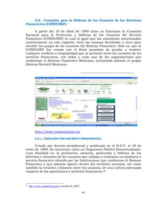 2.6.- Comisión para la Defensa de los Usuarios de los Servicios
Financieros (CONDUSEF):

      A partir del 19 de Abril de 1999 entra en funciones la Comisión
Nacional para la Protección y Defensa de los Usuarios del Servicio
Financiero (CONDUSEF) la cual al igual que las comisiones mencionadas
anteriormente en este capítulo, tiene las mismas facultades y sirve para
atender las quejas de los usuarios del Sistema Financiero. Esto es, que la
CONDUSEF fue creada con el firme propósito de ayudar a resolver
cualquier conflicto e irregularidad que se presente entre los usuarios de los
servicios financieros, con todos y cada una de las organizaciones que
conforman el Sistema Financiero Mexicano, incluyendo además el propio
Sistema Bursátil Mexicano.

                                                     __________________________________




          http://www.condusef.gob.mx

          2.6.1. CREACION POR DECRETO PRESIDENCIAL:

      Creada por decreto presidencial y publicada en el D.O.F. el 18 de
enero de 1999. Se constituye como un Organismo Público Descentralizado,
cuya finalidad es: la promoción, asesoría, protección y defensa de los
derechos e intereses de los usuarios que utilizan o contratan un producto o
servicio financiero ofrecido por las Instituciones que conforman el Sistema
Financiero y que además operen dentro del territorio nacional, así como
también la creación y fomento entre los usuarios, de una cultura adecuada
respecto de las operaciones y servicios financieros.26



26
     http://www.condusef.org.mx (consulta 04_2007)

                                                     66
 