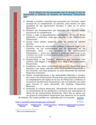2.6.2. Dentro de las facultades que le otorga la Ley de
F               Protección y Defensa al Usuario de Servicios Financieros
a               son27:
c
u               •     Atender y resolver consultas que presenten los Usuarios, sobre
l                     asuntos de su competencia. Lo anterior, para buscar un sano
t                     equilibrio de las operaciones llevadas a cabo en el sector
a                     financiero.
d               •     Resolver las reclamaciones que formulen los Usuarios, sobre
e                     asuntos de su competencia.
s               •     Llevar a cabo el procedimiento conciliatorio, ya sea en forma
                      individual o colectiva, entre los usuarios y las Instituciones
d                     Financieras
e               •     Actuar como árbitro imparcial entre las partes en estricto
                      derecho.
l
                •     Brindar servicio de orientación jurídica y asesoría legal a los
a
                      Usuarios, en las controversias que se presenten en los
                      tribunales entre -----los usuarios y las Instituciones
C
                      Financieras---- (Como dato adicional se señala que dependiendo de los
O                     resultados que arroje un estudio socioeconómico, el servicio se puede otorgar
N                     de manera gratuita).
D
                •
                Proporcionar a los Usuarios elementos que procuren una
U
                relación más segura y equitativa entre ellos y las Instituciones
S
                Financieras.
E
F            • Coadyuvar con otras autoridades en materia financiera para
                fomentar una mejor relación entre Instituciones Financieras y
                los Usuarios, así como propiciar un sano desarrollo del sistema
                financiero mexicano.
             • Emitir recomendaciones a las autoridades federales y locales,
                así como a las Instituciones Financieras, que permitan alcanzar
                el cumplimiento del objeto de la Ley de Protección y Defensa al
                Usuario de los Servicios Financieros y de la Condusef, así como
                para buscar el sano desarrollo del Sistema Financiero
                Mexicano.
             • Fomentar la cultura financiera, difundiendo entre los usuarios
                el conocimiento de los productos y servicios que representan la
                oferta de las instituciones financieras. Para ello se apoya con
                un grupo de simuladores financieros que aparecen en su portal
       de internet, los cuales pueden ser utilizados por los usuarios

http://portalif.condusef.gob.mx/condusef/
     simulador de crédito   simulador de crédito   calculadora de tarjetas de   Calculadora de comisiones de cuentas a la vista para
         hipotecario            automotriz                  crédito                              personas físicas


27
     http://www.condusef.gob.mx/


                                                              67
 