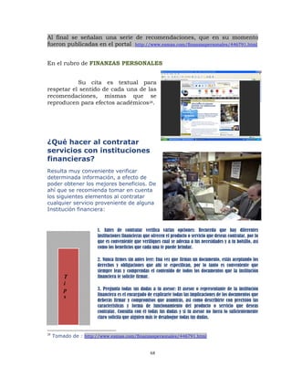 Al final se señalan una serie de recomendaciones, que en su momento
fueron publicadas en el portal http://www.esmas.com/finanzaspersonales/446791.html


En el rubro de FINANZAS PERSONALES


           Su cita es textual para
respetar el sentido de cada una de las
recomendaciones, mismas que se
reproducen para efectos académicos28.




¿Qué hacer al contratar
servicios con instituciones
financieras?
Resulta muy conveniente verificar
determinada información, a efecto de
poder obtener los mejores beneficios. De
ahí que se recomienda tomar en cuenta
los siguientes elementos al contratar
cualquier servicio proveniente de alguna
Institución financiera:


                       1. Antes de contratar verifica varias opciones: Recuerda que hay diferentes
                       instituciones financieras que ofrecen el producto o servicio que deseas contratar, por lo
                       que es conveniente que verifiques cual se adecua a tus necesidades y a tu bolsillo, así
                       como los beneficios que cada una te puede brindar.

                       2. Nunca firmes sin antes leer: Una vez que firmas un documento, estás aceptando los
                       derechos y obligaciones que ahí se especifican, por lo tanto es conveniente que
                       siempre leas y comprendas el contenido de todos los documentos que la institución
         T             financiera te solicite firmar.
         i
         p             3. Pregunta todas sus dudas a tu asesor: El asesor o representante de la institución
         s             financiera es el encargado de explicarte todas las implicaciones de los documentos que
                       deberás firmar y compromisos que asumirás, así como describirte con precisión las
                       características y forma de funcionamiento del producto o servicio que deseas
                       contratar. Consulta con él todas tus dudas y si tu asesor no fuera lo suficientemente
                       claro solicita que alguien más te desahogue todas tus dudas.


28
     Tomado de : http://www.esmas.com/finanzaspersonales/446791.html


                                                    68
 