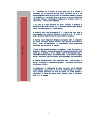 4. La información que te comentó el asesor, debe estar en tu contrato: Es
    conveniente que te asegures de que toda aquella información que te ha sido
    proporcionada por el asesor o representante de la institución financiera, realmente
    este plasmado en el contrato que firmarás ya que con frecuencia hay diferencia
    entre lo que el asesor o representante te explica sobre el producto o servicio y las
    características o beneficios reales del mismo.

    5. En dónde y a quién presentar una queja: Asegúrate de preguntar el
    procedimiento que deberás seguir ante la institución financiera para cualquier
    trámite relacionado con quejas o inconformidades.

    6. Los anexos deben estar en tu contrato: Si en el contrato que vas a firmar se
    menciona algún anexo como parte del mismo, asegúrate de leerlo y de que éste se
    integre al contrato, firmándolo tanto tú como la institución financiera.

    7. Al firmar tendrás obligaciones: Asegúrate de preguntar todas las obligaciones
    que tendrás que cumplir al firmar el contrato por el producto o servicio que te
    ofrecen y verifica que tu presupuesto y las condiciones del servicio son adecuadas
    para ti y que podrás cumplirlas sin dificultad.
T
i   8. Revisa periódicamente las condiciones del producto o servicio: Generalmente las
p   instituciones financieras envían en los estados de cuenta información sobre algún
s   cambio que un producto o servicio sufrirá a partir de determinada fecha. Te
    recomendamos leer con detalle estas modificaciones y en caso de tener alguna
    pregunta, acércate con el funcionario de la institución para que te aclare tus dudas.

    9. Tus datos son confidenciales: Nunca proporciones datos o claves personales de
    acceso, a personas que no te comprueben pertenecer a la institución financiera con
    identificaciones oficiales.

    10. Solicita claves de confirmación: Si realizas operaciones por vía telefónica,
    asegúrate de que te proporcionen un número de confirmación de la operación, o
    bien si realizas operaciones por medio de Internet, no olvides imprimir tu
    comprobante, ya que con esto podrás realizar cualquier trámite de aclaración o
    queja acerca de la misma.




                             69
 