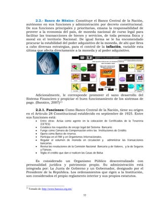 2.2.- Banco de México: Constituye el Banco Central de la Nación,
autónomo en sus funciones y administración por decreto constitucional.
De sus funciones principales y prioritarias, emana la responsabilidad de
proveer a la economía del país, de moneda nacional de curso legal para
facilitar las transacciones de bienes y servicios, de toda persona física y
moral en el territorio Nacional. De igual forma se le ha encomendado
procurar la estabilidad del poder adquisitivo de la moneda, de ahí que lleva
a cabo diversas estrategias, para el control de la inflación, variable esta
última que afecta directamente a la moneda y al poder adquisitivo.




      Adicionalmente, le corresponde promover el sano desarrollo del
Sistema Financiero y propiciar el buen funcionamiento de los sistemas de
pago. (Banxico, 2007)23

      2.2.1. Funciones: Como Banco Central de la Nación, tiene su origen
en el Artículo 28 Constitucional establecido en septiembre de 1925. Entre
sus funciones está:
          •    Entre otras; Actúa como agente en la colocación de Certificados de la Tesorería
               (CETES).
          •    Establece los requisitos de encaje legal del Sistema Bancario.
          •    Funge como Cámara de Compensación entre las Instituciones de Crédito.
          •    Opera como Banco de reserva.
          •    Participa en el FMI y en Organismos Internacionales.
          •    Regular el volumen de moneda en circulación y administrar las transacciones
               bancarias.
          •    Revisa las resoluciones de la Comisión Nacional Bancaria y de Valores, y la de Seguros
               y Fianzas.
          •    Vigila el crédito que dan o realicen las Casas de Bolsa


      Es considerado un Organismo Público descentralizado con
personalidad jurídica y patrimonio propio. Su administración está
integrada por: La Junta de Gobierno y un Gobernador, designado por el
Presidente de la República. Los ordenamientos que rigen a la Institución,
son considerados el propio reglamento interior y sus propios estatutos.


23
     Tomado de: http://www.banxico.org.mx/

                                                  55
 
