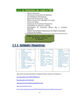 2.3.2. Las Instituciones que regula la CNBV:
                    -    Ahorro Nacional
                    -    Almacenes Generales de Deposito
                    -    Arrendadoras Financieras
                    -    Banca de Fomento (2º. Piso)
                    -    Banca Comercial o Múltiple (1er piso)
                    -    Casas de Bolsa
                    -    Empresas de Factoraje Financiero
                    -    Sociedades de Ahorro y Crédito
                    -    Sociedades de Inversión (Renta fija y variable,
                         SINCAS)
                    -    Sofoles (Sociedades Financieras de Objeto Limitado)
                    -    Uniones de Crédito

                         Cuando las leyes en la materia, señalan a
                                las entidades financieras,
                                      se refieren a:




2.3.3. Entidades Financieras:
           Almacenes       generales     de         Empresas  de  factoraje                 Organismos                 de 
           depósito                                 financiero                              integración,  es  decir  las 
           Arrendadoras financieras                 Especialistas bursátiles                Federaciones                y 
           Bolsas de valores                        Instituciones  calificadoras  de        Confederaciones a que se 
           Casas de bolsa                           valores                                 refiere la Ley de Ahorro y 
           Casas de cambio                          Instituciones de crédito                Crédito Popular. 
           Contrapartes centrales                   Instituciones para el depósito          Personas  que  operen  con 
           Sociedades de inversión                  de valores                              el  carácter  de  entidad  de 
           Sociedades  distribuidoras  de           Instituciones  y  fideicomisos          ahorro y crédito popular 
           acciones  de  sociedades  de             públicos      que       realicen        Sociedades  controladoras 
           inversión                                actividades  financieras  y             de grupos financieros 
           Sociedades financieras de objeto         respecto  de  las  cuales  la           Sociedades  de  ahorro  y 
           limitado                                 Comisión  ejerza  facultades            préstamo 
           Sociedades  operadoras  de               de supervisión                          Sociedades                 de 
           sociedades de inversión                                                          información crediticia 
           Uniones de crédito 
                                                
                                                                                         
    


   Algunos links de interés relacionados a entidades financieras, pueden ser consultados en:

   http://www.ademsa.com/HTML/ADEMSA.html

   http://www.alsur.com.mx/indx.html

   http://www.amaf.org.mx/Paginas/socios/paccar.shtml

   http://www.finagil.com.mx

   http://www.santander.com.mx/PDF/fondos/personas_fisicas/ER2_prospecto.pdf

                                                   58
 