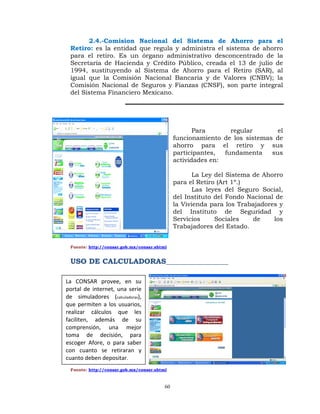 2.4.-Comision Nacional del Sistema de Ahorro para el
  Retiro: es la entidad que regula y administra el sistema de ahorro
  para el retiro. Es un órgano administrativo desconcentrado de la
  Secretaria de Hacienda y Crédito Público, creada el 13 de julio de
  1994, sustituyendo al Sistema de Ahorro para el Retiro (SAR), al
  igual que la Comisión Nacional Bancaria y de Valores (CNBV); la
  Comisión Nacional de Seguros y Fianzas (CNSF), son parte integral
  del Sistema Financiero Mexicano.




                                                      Para       regular       el
                                               funcionamiento de los sistemas de
                                               ahorro para el retiro y sus
                                               participantes,  fundamenta    sus
                                               actividades en:

                                                      La Ley del Sistema de Ahorro
                                               para el Retiro (Art 1º.)
                                                      Las leyes del Seguro Social,
                                               del Instituto del Fondo Nacional de
                                               la Vivienda para los Trabajadores y
                                               del Instituto de Seguridad y
                                               Servicios     Sociales    de    los
                                               Trabajadores del Estado.


  Fuente: http://consar.gob.mx/consar.shtml


  USO DE CALCULADORAS_________________

La  CONSAR  provee,  en  su 
portal  de  internet,  una  serie 
de  simuladores  (calculadoras), 
que  permiten  a  los  usuarios, 
realizar  cálculos  que  les 
faciliten,  además  de  su 
comprensión,  una  mejor 
toma  de  decisión,  para 
escoger  Afore,  o  para  saber 
con  cuanto  se  retiraran  y 
cuanto deben depositar.
  Fuente: http://consar.gob.mx/consar.shtml



                                          60
 