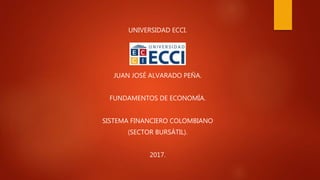 UNIVERSIDAD ECCI.
JUAN JOSÉ ALVARADO PEÑA.
FUNDAMENTOS DE ECONOMÍA.
SISTEMA FINANCIERO COLOMBIANO
(SECTOR BURSÁTIL).
2017.
 