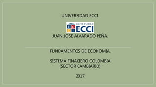 UNIVERSIDAD ECCI.
JUAN JOSE ALVARADO PEÑA.
FUNDAMENTOS DE ECONOMIA.
SISTEMA FINACIERO COLOMBIA
(SECTOR CAMBIARIO)
2017
 